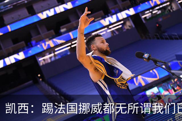 凯西：踢法国挪威都无所谓我们已创造历史 加盟尤文？签我很划算